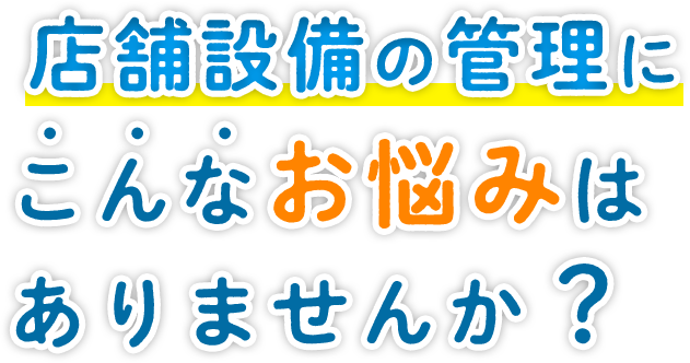 店舗設備の管理にこんなお悩みはありませんか？