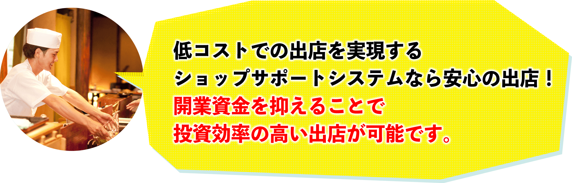 低コストでの出店を出現するショップサポートシステムなら安心の出店!開業資金を抑えることで投資効率の高い出店が可能です。