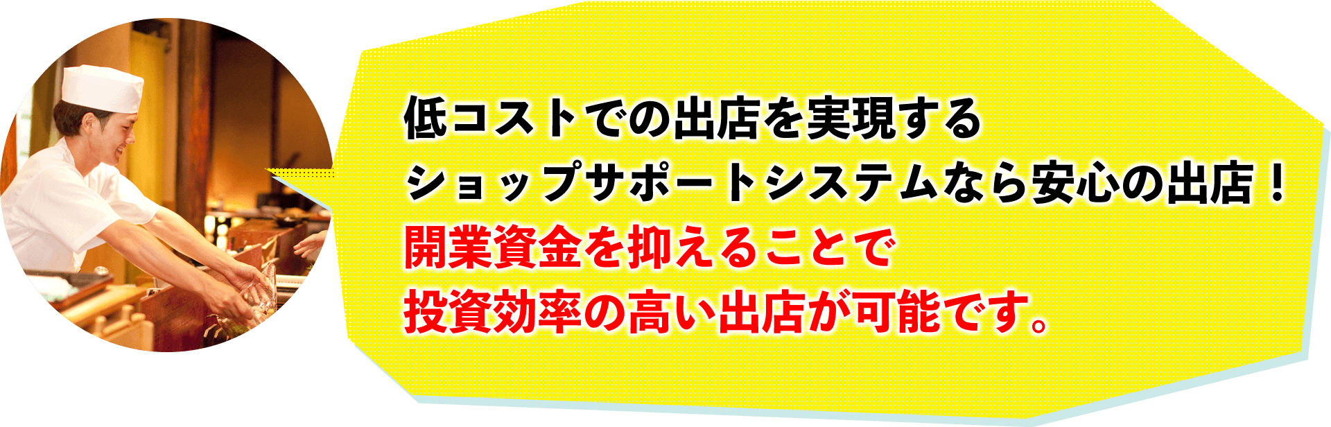 低コストでの出店を出現するショップサポートシステムなら安心の出店！開業資金を抑えることで投資効率の高い出店が可能です。