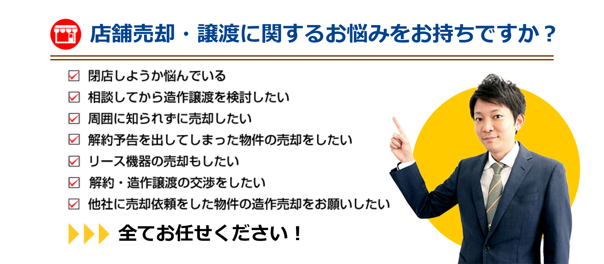 店舗売却・譲渡に関するお悩みをお持ちですか？　閉店しようか悩んでいる、相談してから造作譲渡を検討したい、周囲に知られずに売却したい、解約予告を出してしまった物件の売却をしたい、リース機器の売却もしたい、解約・造作譲渡の交渉をしたい、他社に売却依頼をした物件の造作売却をお願いしたい…全てお任せください！