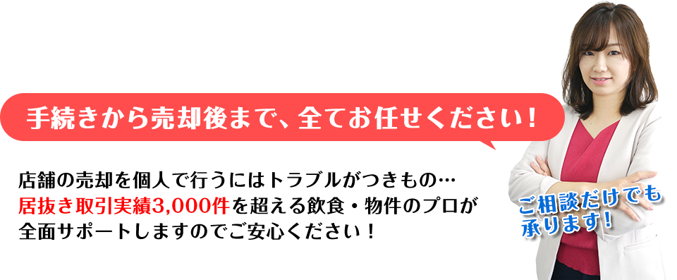 手続きから売却後まで、全てお任せください!店舗の売却を個人で行うにはトラブルがつきもの…居抜き取引実績2,700件を超える飲食・物件のプロが全面サポートしますのでご安心ください! 店舗買取担当：浅利